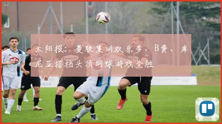 太阳报：曼联集训欢乐多，B费、库尼亚搭档头顶网球游戏全胜