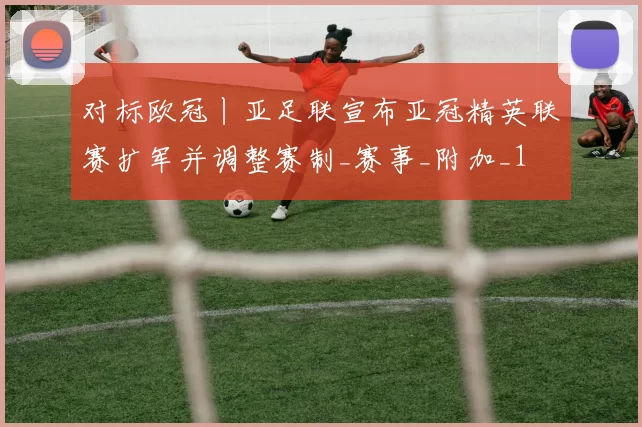 对标欧冠丨亚足联宣布亚冠精英联赛扩军并调整赛制_赛事_附加_1