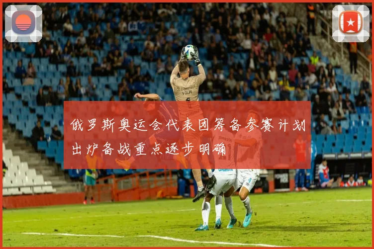俄罗斯奥运会代表团筹备参赛计划出炉备战重点逐步明确