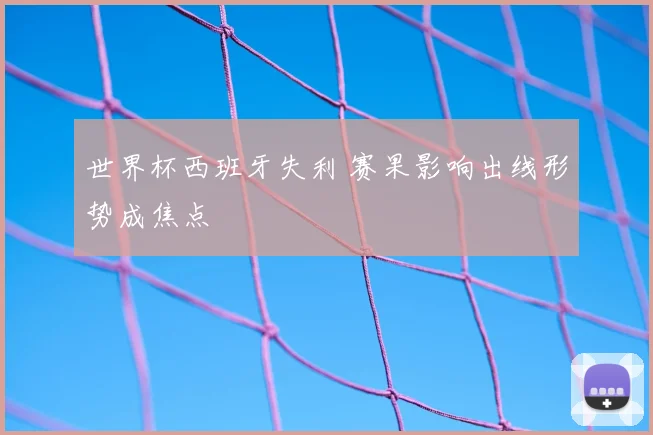 世界杯西班牙失利 赛果影响出线形势成焦点