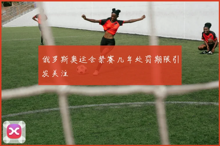 俄罗斯奥运会禁赛几年处罚期限引发关注
