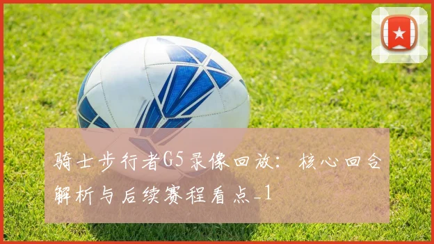 骑士步行者G5录像回放：核心回合解析与后续赛程看点_1