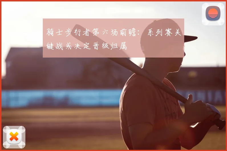 骑士步行者第六场前瞻：系列赛关键战或决定晋级归属