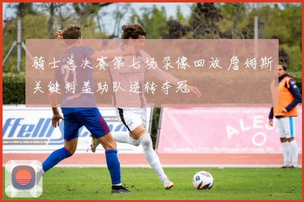 骑士总决赛第七场录像回放 詹姆斯关键封盖助队逆转夺冠
