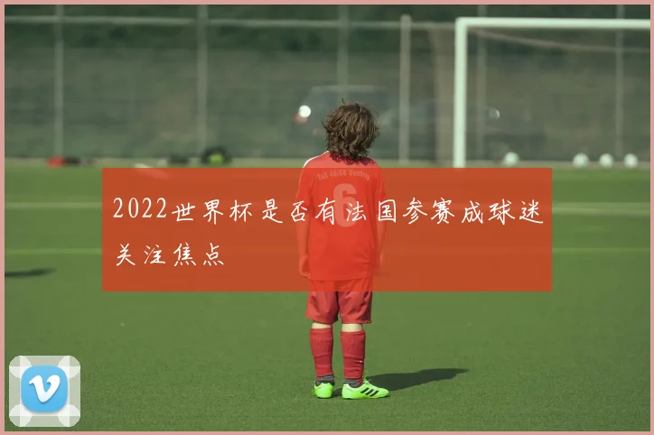 2022世界杯是否有法国参赛成球迷关注焦点