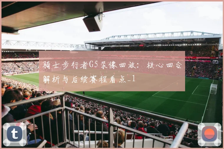 骑士步行者G5录像回放：核心回合解析与后续赛程看点_1