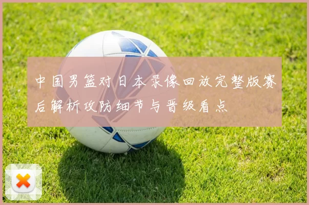 中国男篮对日本录像回放完整版赛后解析攻防细节与晋级看点