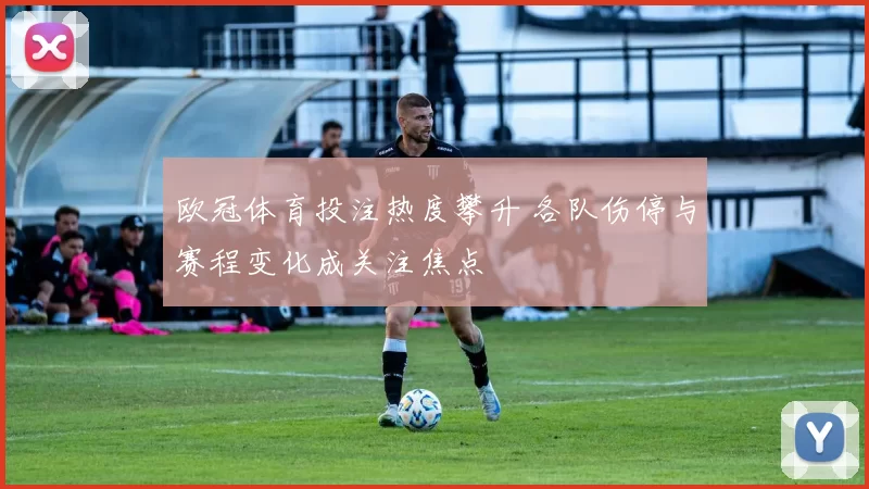 欧冠体育投注热度攀升 各队伤停与赛程变化成关注焦点