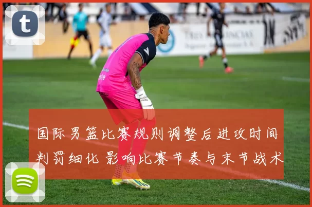 国际男篮比赛规则调整后进攻时间判罚细化 影响比赛节奏与末节战术安排