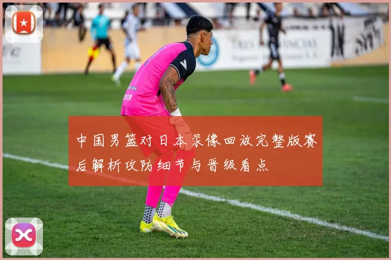 中国男篮对日本录像回放完整版赛后解析攻防细节与晋级看点