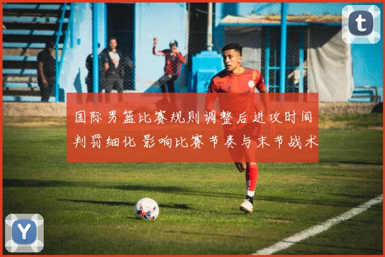 国际男篮比赛规则调整后进攻时间判罚细化 影响比赛节奏与末节战术安排