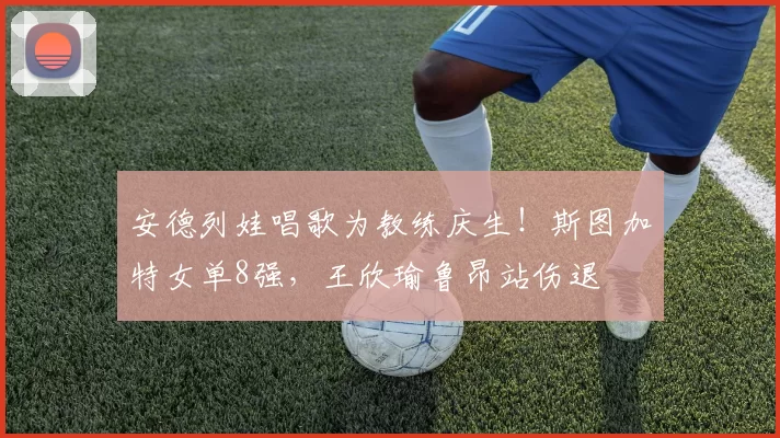 安德列娃唱歌为教练庆生！斯图加特女单8强，王欣瑜鲁昂站伤退