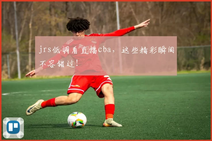jrs低调看直播cba，这些精彩瞬间不容错过！