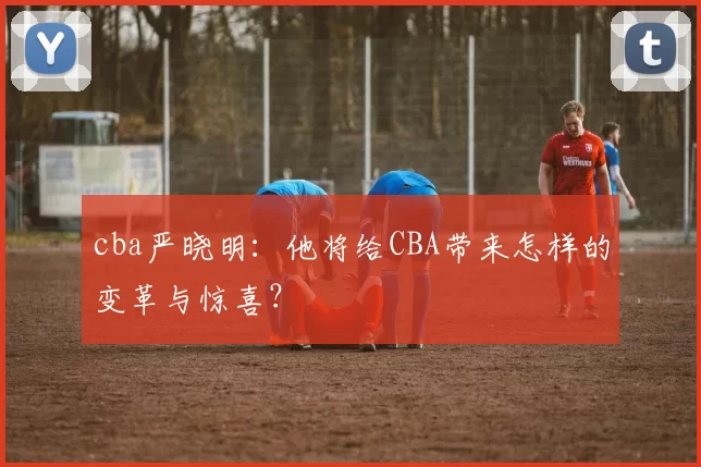 cba严晓明：他将给CBA带来怎样的变革与惊喜？