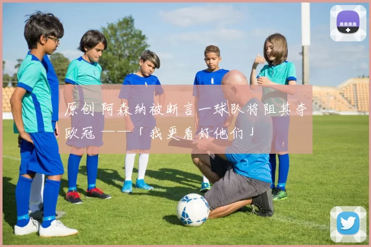 原创 阿森纳被断言一球队将阻其夺欧冠 ——「我更看好他们」