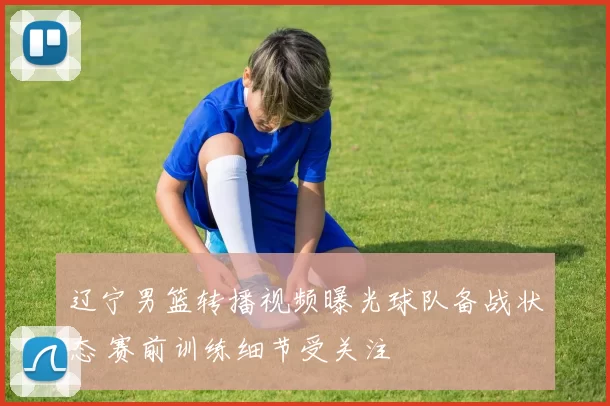 辽宁男篮转播视频曝光球队备战状态 赛前训练细节受关注