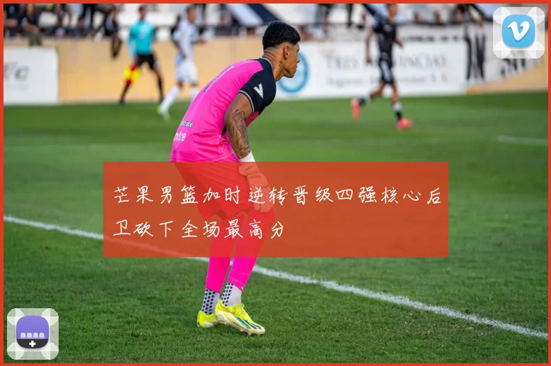 芒果男篮加时逆转晋级四强核心后卫砍下全场最高分